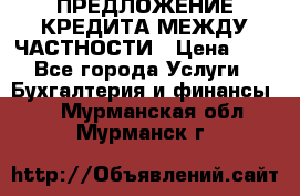 ПРЕДЛОЖЕНИЕ КРЕДИТА МЕЖДУ ЧАСТНОСТИ › Цена ­ 0 - Все города Услуги » Бухгалтерия и финансы   . Мурманская обл.,Мурманск г.